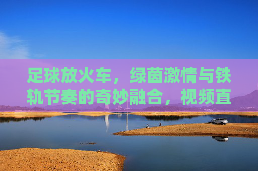 足球放火车,绿茵激情与铁轨节奏的奇妙融合,视频直播带你沉浸一场别样的足球盛宴