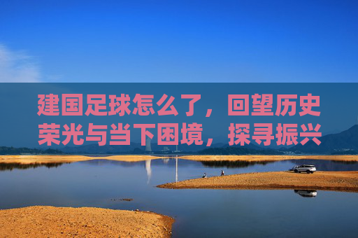 建国足球怎么了，回望历史荣光与当下困境，探寻振兴新路径