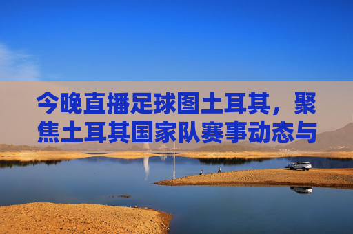 今晚直播足球图土耳其，聚焦土耳其国家队赛事动态与精彩对决解析，今晚直播土耳其足球，聚焦国家队赛事动态与精彩对决解析