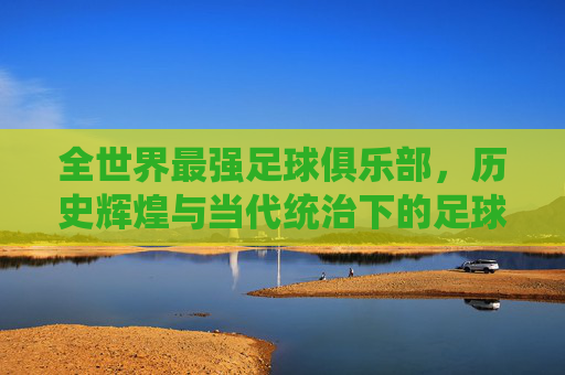 全世界最强足球俱乐部，历史辉煌与当代统治下的足球巅峰之路，全世界最强足球俱乐部，历史辉煌与当代统治下的足球巅峰之路
