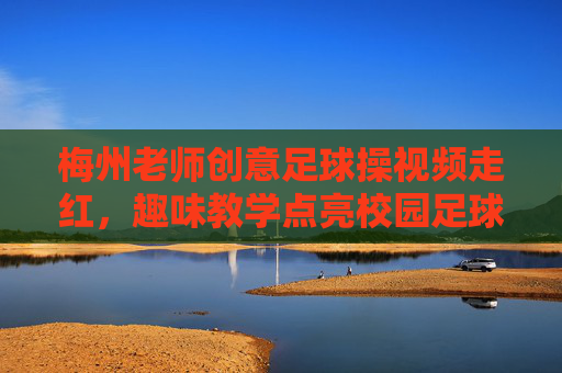 梅州老师创意足球操视频走红,趣味教学点亮校园足球新风尚