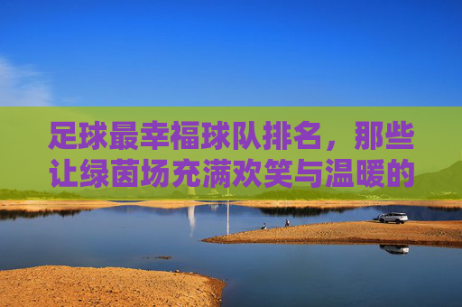 足球最幸福球队排名,那些让绿茵场充满欢笑与温暖的传奇,足球最幸福球队排名,那些让绿茵场充满欢笑与温暖的传奇