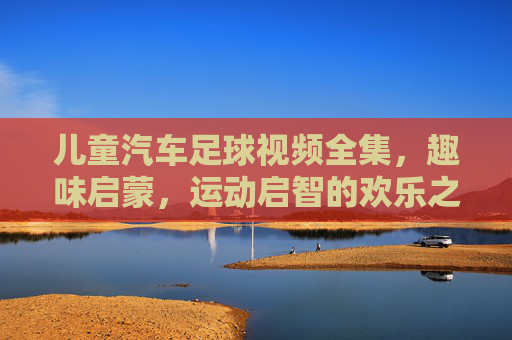 儿童汽车足球视频全集,趣味启蒙,运动启智的欢乐之旅——让孩子在玩中学,爱上足球运动