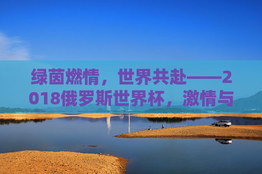 绿茵燃情,世界共赴——2018俄罗斯世界杯,激情与荣耀的盛夏回响,绿茵燃情,世界共赴——2018俄罗斯世界杯,激情与荣耀的盛夏回响