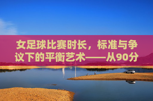 女足球比赛时长,标准与争议下的平衡艺术——从90分钟到赛制适配的考量