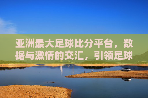 亚洲最大足球比分平台，数据与激情的交汇，引领足球迷的观赛体验