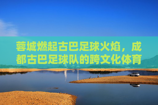 蓉城燃起古巴足球火焰,成都古巴足球队的跨文化体育传奇,蓉城燃起古巴足球火焰,成都古巴足球队的跨文化体育传奇