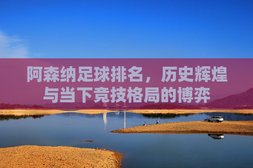 阿森纳足球排名，历史辉煌与当下竞技格局的博弈