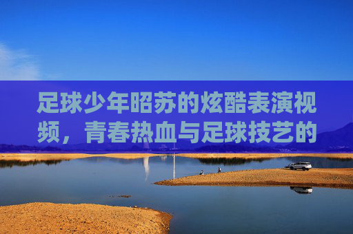 足球少年昭苏的炫酷表演视频，青春热血与足球技艺的精彩演绎