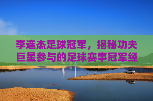 李连杰足球冠军,揭秘功夫巨星参与的足球赛事冠军经历