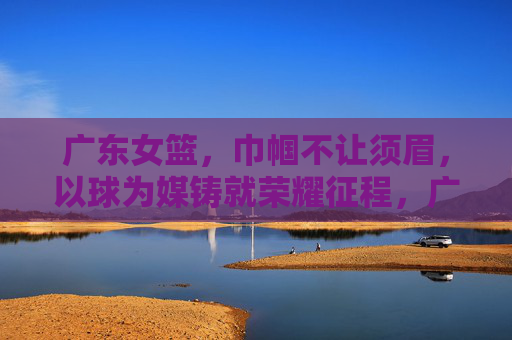 广东女篮,巾帼不让须眉,以球为媒铸就荣耀征程,广东女篮,巾帼不让须眉,以球为媒铸就荣耀征程