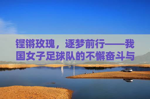 铿锵玫瑰，逐梦前行——我国女子足球队的不懈奋斗与荣耀之路