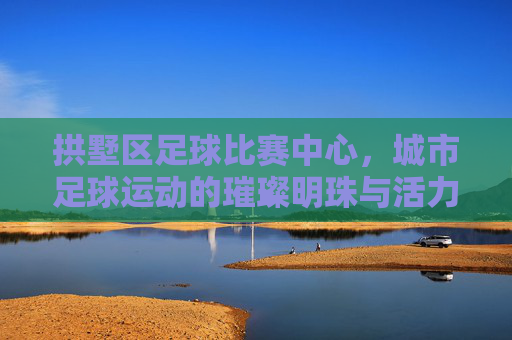 拱墅区足球比赛中心,城市足球运动的璀璨明珠与活力引擎