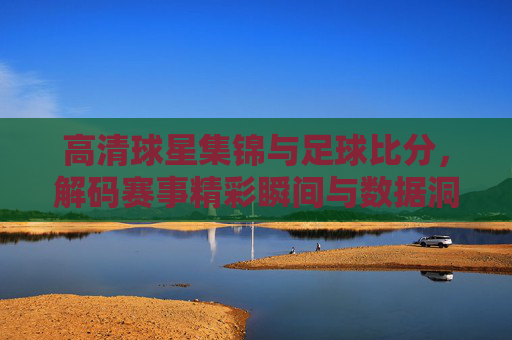 高清球星集锦与足球比分,解码赛事精彩瞬间与数据洞察的融合
