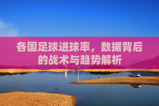 各国足球进球率,数据背后的战术与趋势解析