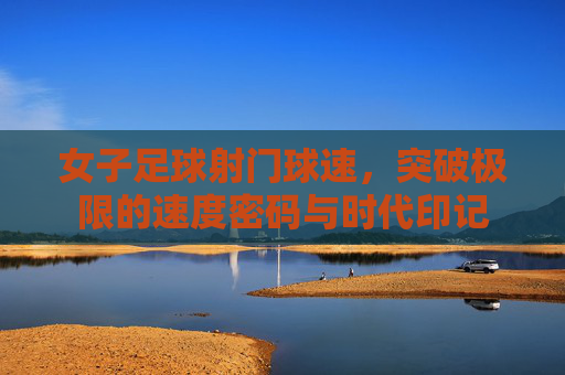 女子足球射门球速,突破极限的速度密码与时代印记