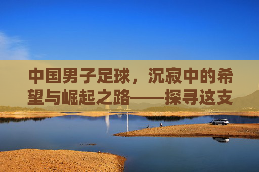 中国男子足球,沉寂中的希望与崛起之路——探寻这支队伍的过去、现在与未来