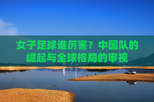 女子足球谁厉害？中国队的崛起与全球格局的审视