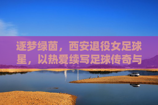 逐梦绿茵,西安退役女足球星,以热爱续写足球传奇与城市荣光
