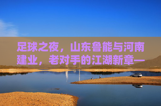 足球之夜,山东鲁能与河南建业,老对手的江湖新章——记一场充满火药味的中原大战