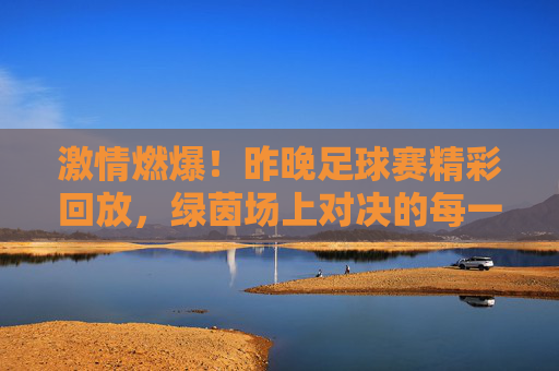 激情燃爆！昨晚足球赛精彩回放，绿茵场上对决的每一个瞬间都充满力量