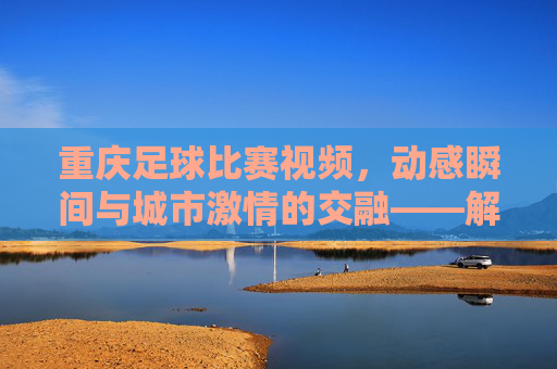 重庆足球比赛视频,动感瞬间与城市激情的交融——解码山城绿茵的精彩回响