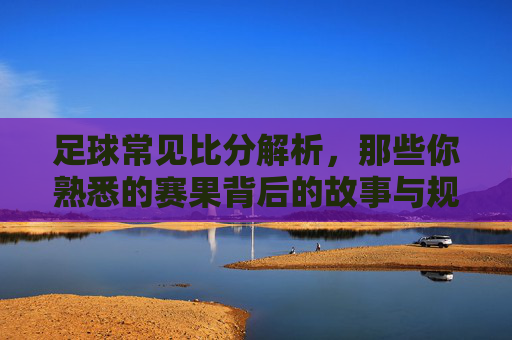 足球常见比分解析,那些你熟悉的赛果背后的故事与规律