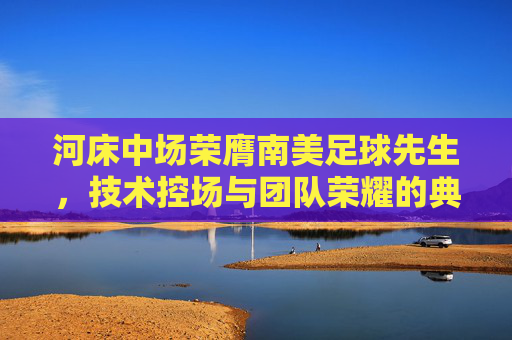河床中场荣膺南美足球先生，技术控场与团队荣耀的典范