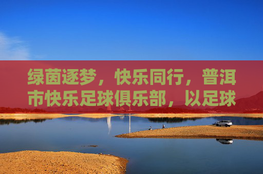 绿茵逐梦,快乐同行,普洱市快乐足球俱乐部,以足球为纽带,点燃生活热情