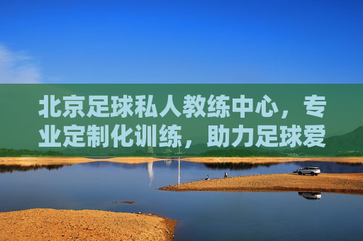 北京足球私人教练中心,专业定制化训练,助力足球爱好者全方位成长
