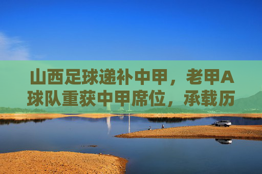 山西足球递补中甲,老甲A球队重获中甲席位,承载历史与未来的新篇章