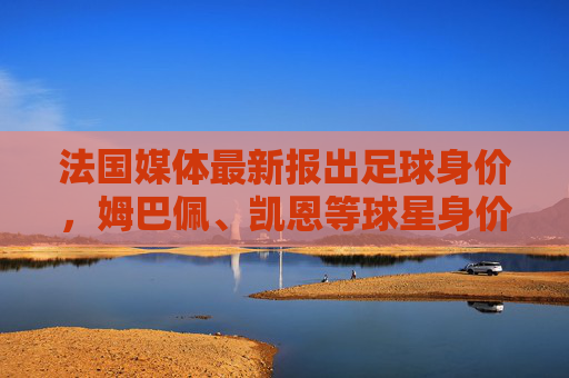 法国媒体最新报出足球身价，姆巴佩、凯恩等球星身价再创新高，转会市场热度攀升