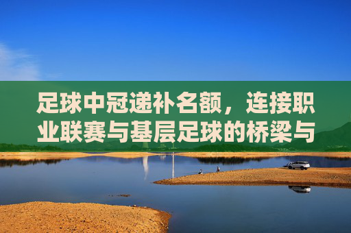 足球中冠递补名额，连接职业联赛与基层足球的桥梁与新机遇，足球中冠递补名额，连接职业联赛与基层足球的桥梁与新机遇