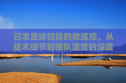 日本足球姑娘的教练观，从战术细节到团队温度的深度对话