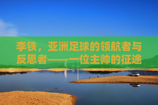 李铁,亚洲足球的领航者与反思者——一位主帅的征途与时代印记,李铁,亚洲足球的领航者与反思者——一位主帅的征途与时代印记