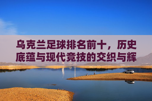 乌克兰足球排名前十，历史底蕴与现代竞技的交织与辉煌，乌克兰足球排名前十，历史底蕴与现代竞技的交织与辉煌