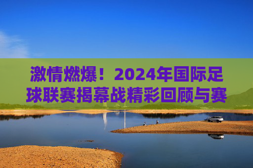 激情燃爆!2024年国际足球联赛揭幕战精彩回顾与赛事亮点解析,激情燃爆!2024年国际足球联赛揭幕战精彩回顾与赛事亮点解析