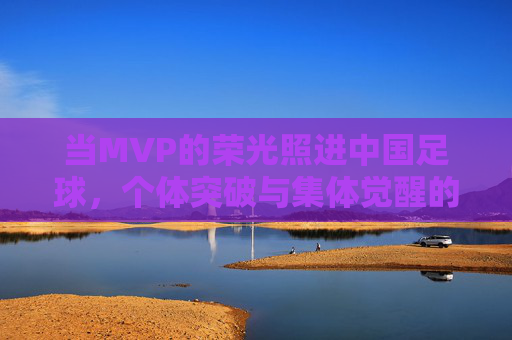 当MVP的荣光照进中国足球,个体突破与集体觉醒的辩证叙事,当MVP的荣光照进中国足球,个体突破与集体觉醒的辩证叙事