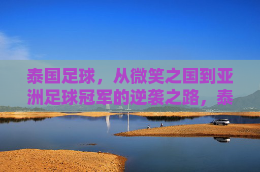 泰国足球,从微笑之国到亚洲足球冠军的逆袭之路,泰国足球,从微笑之国到亚洲足球冠军的逆袭之路