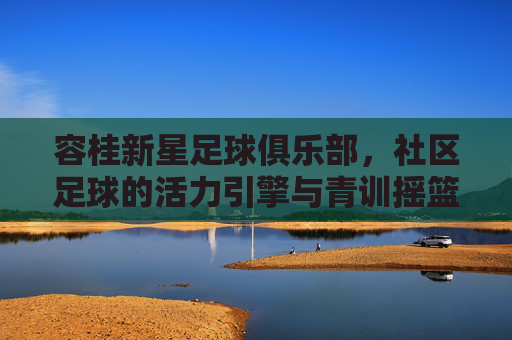 容桂新星足球俱乐部,社区足球的活力引擎与青训摇篮