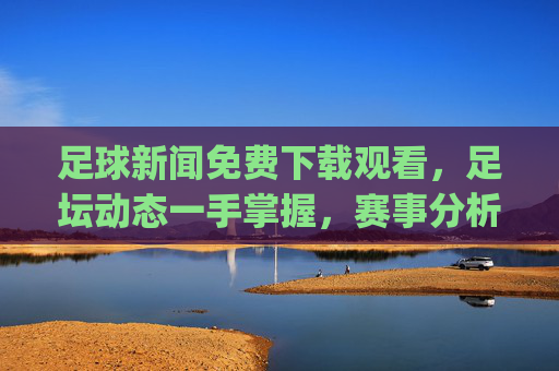足球新闻免费下载观看，足坛动态一手掌握，赛事分析轻松get