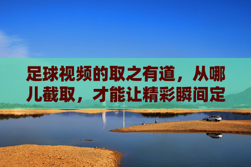 足球视频的取之有道,从哪儿截取,才能让精彩瞬间定格?足球视频的取之有道,从哪儿截取才能定格精彩瞬间?