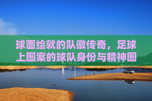 球面绘就的队徽传奇,足球上图案的球队身份与精神图腾