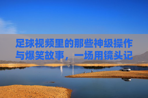 足球视频里的那些神级操作与爆笑故事,一场用镜头记录的欢乐足球狂欢