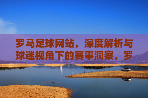 罗马足球网站,深度解析与球迷视角下的赛事洞察,罗马足球网站,深度解析与球迷视角的赛事洞察