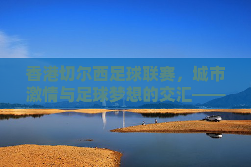 香港切尔西足球联赛，城市激情与足球梦想的交汇——香港本土足球的新动力，香港切尔西足球联赛，城市激情与足球梦想的交汇——香港本土足球的新动力