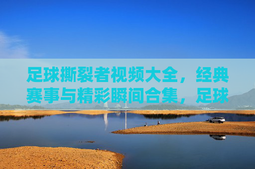 足球撕裂者视频大全，经典赛事与精彩瞬间合集，足球爱好者的必看资源库