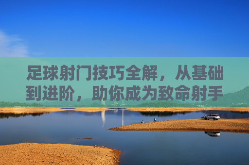 足球射门技巧全解，从基础到进阶，助你成为致命射手
