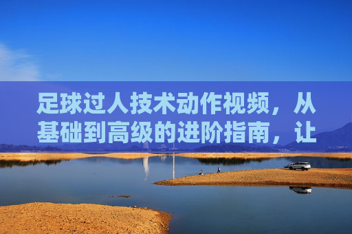 足球过人技术动作视频，从基础到高级的进阶指南，让你轻松突破防线！