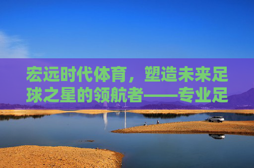 宏远时代体育，塑造未来足球之星的领航者——专业足球教练的使命与担当